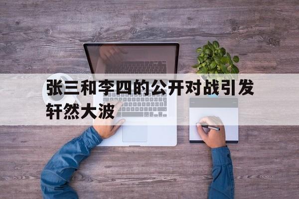 张三和李四的公开对战引发轩然大波的简单介绍 张三和李四的公开对战引发轩然大波的简单介绍